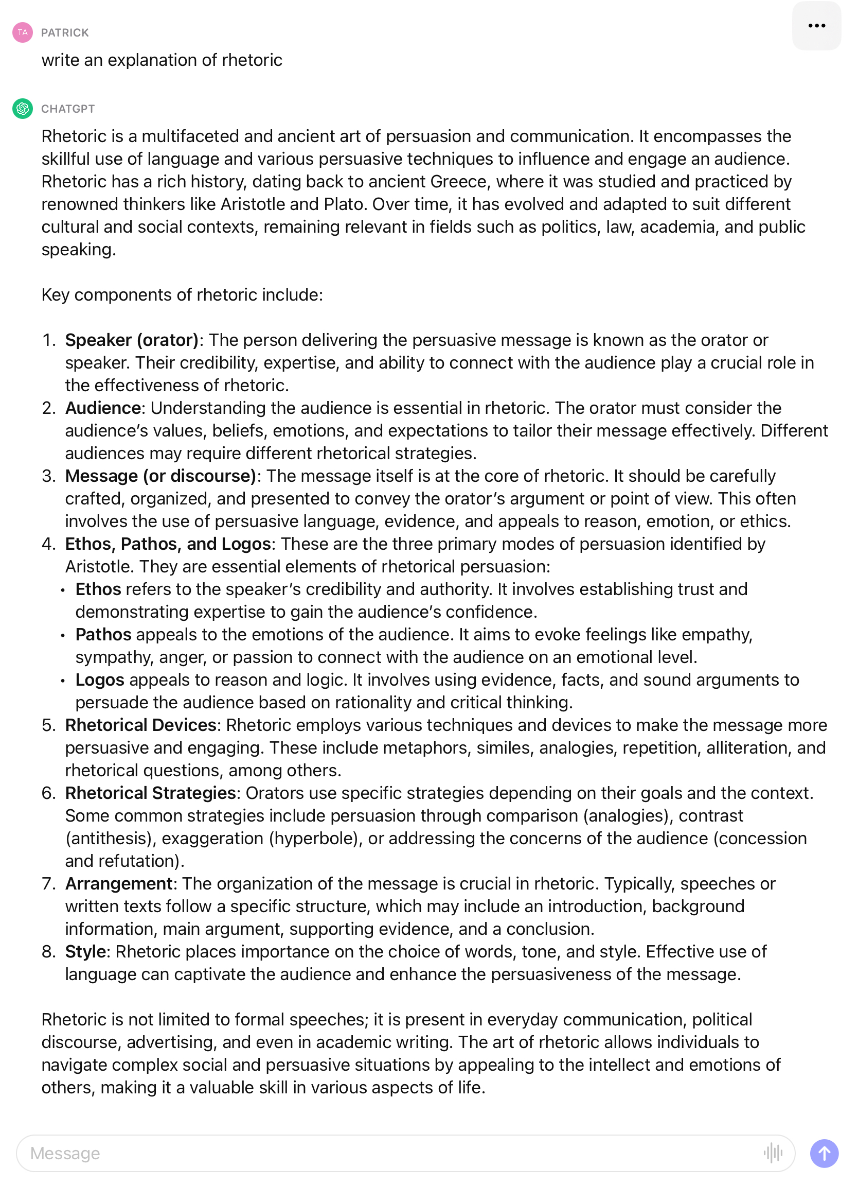 Patrick: write an explanation of rhetoric. ChatGPT: Rhetoric is a multifaceted and ancient art of persuasion and communication. It encompasses the skillful use of language and various persuasive techniques to influence and engage an audience. Rhetoric has a rich history, dating back to ancient Greece, where it was studied and practiced by renowned thinkers like Aristotle and Plato. over time, it has evolved and adapted to suit different cultural and social contexts, remaining relevant in fields such as politics, law, academia, and public speaking. Key components of rhetoric include:' the list that follows provides details about those components, namely 'Speaker (orator),' 'Audience,' 'Message (or discourse),' Ethos, Pathos, and Logos,' Rhetorical devices,' 'Rhetorical Strategies,' 'Arrangement,' and 'Style.'