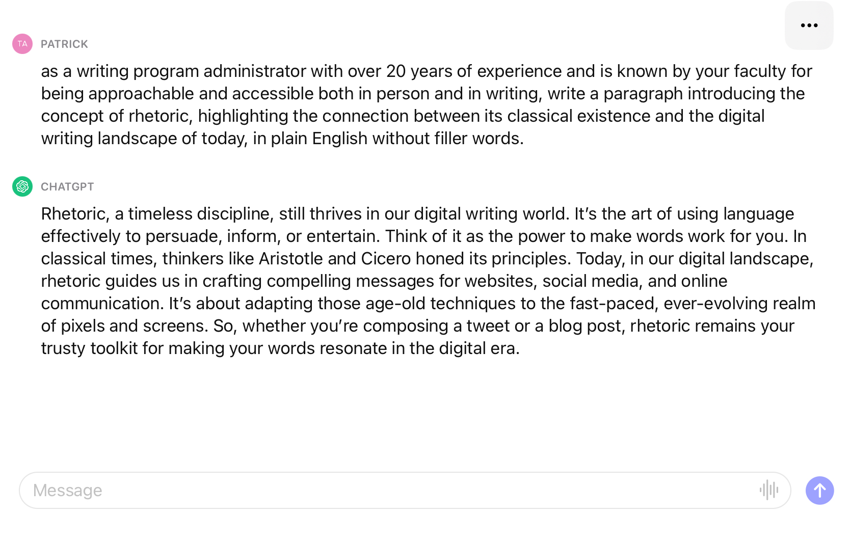 Patrick: as a writing program administrator with over 20 years of experience and is known by your faculty for being approachable and accessible both in person and in writing, write a paragraph introducing the concept of rhetoric, highlighting the connection between its classical existence and the digital writing landscape of today, in plain English without filler words. ChatGPT: Rhetoric, a timeless discipline, still thrives in our digital writing world. It's the art of using language effectively to persuade, inform, or entertain. Think of it as the power to make words work for you. In classical times, thinkers like Aristotle and Cicero honed its principles. Today, in  our digital landscape, rhetoric guides us in crafting compelling messages for websites, social media, and online communication. It's about adapting those age-old techniques to the fast-paced, ever-evolving realm of pixels and screens. So, whether you're composing a tweet or a blog post, rhetoric remains your trusty toolkit for making yur words resonate in the digital era.